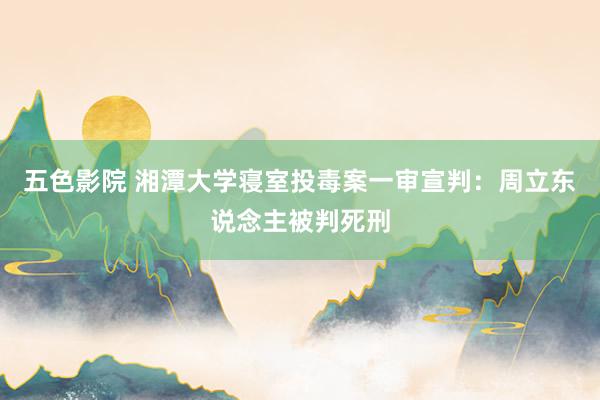 五色影院 湘潭大学寝室投毒案一审宣判：周立东说念主被判死刑