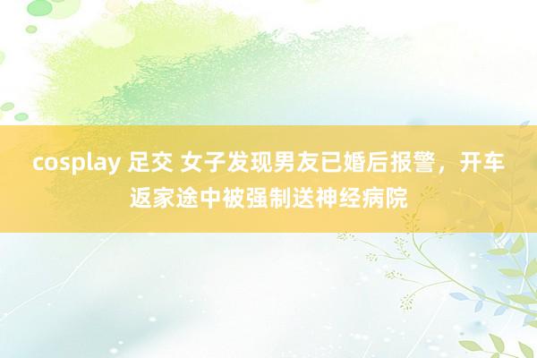 cosplay 足交 女子发现男友已婚后报警，开车返家途中被强制送神经病院