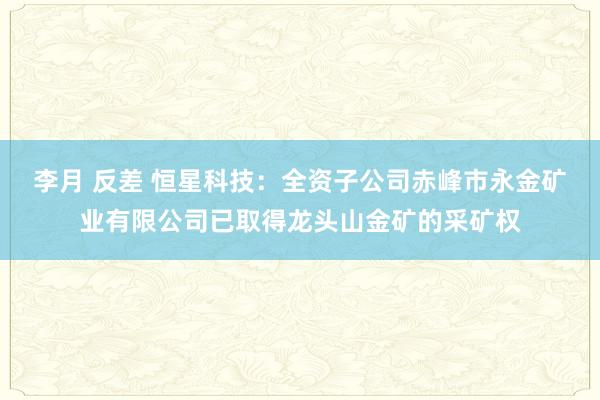 李月 反差 恒星科技：全资子公司赤峰市永金矿业有限公司已取得龙头山金矿的采矿权
