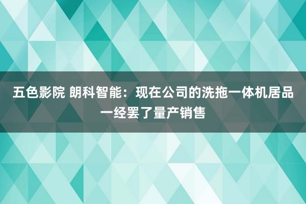 五色影院 朗科智能：现在公司的洗拖一体机居品一经罢了量产销售