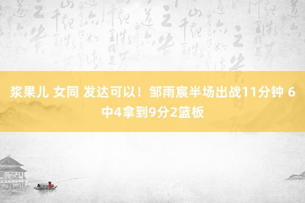 浆果儿 女同 发达可以！邹雨宸半场出战11分钟 6中4拿到9分2篮板