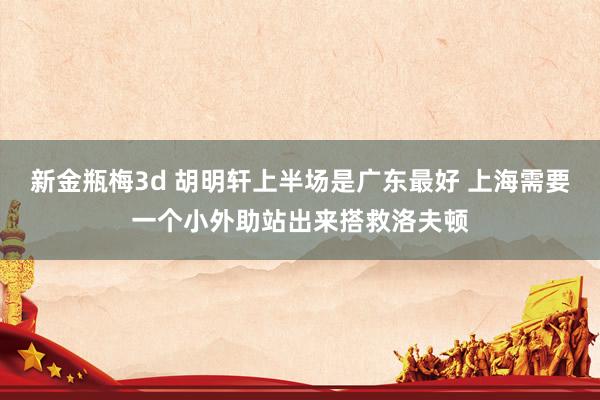 新金瓶梅3d 胡明轩上半场是广东最好 上海需要一个小外助站出来搭救洛夫顿