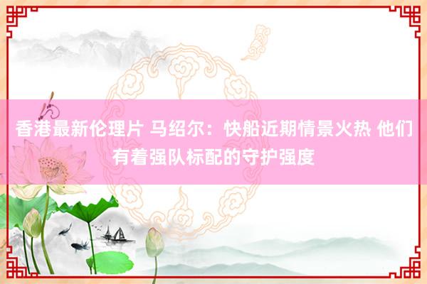 香港最新伦理片 马绍尔：快船近期情景火热 他们有着强队标配的守护强度