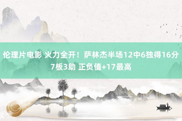 伦理片电影 火力全开！萨林杰半场12中6独得16分7板3助 正负值+17最高