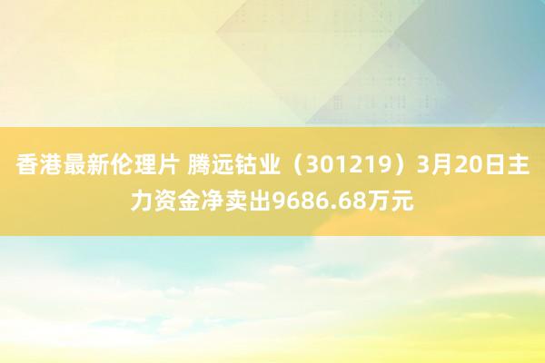 香港最新伦理片 腾远钴业（301219）3月20日主力资金净卖出9686.68万元
