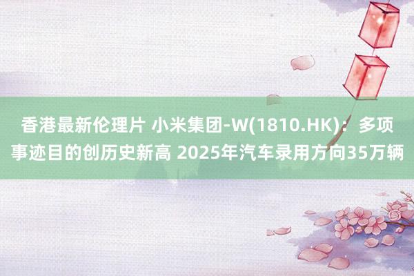 香港最新伦理片 小米集团-W(1810.HK)：多项事迹目的创历史新高 2025年汽车录用方向35万辆