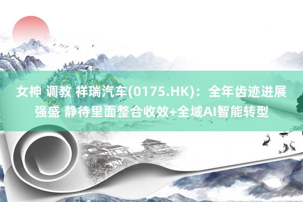 女神 调教 祥瑞汽车(0175.HK)：全年齿迹进展强盛 静待里面整合收效+全域AI智能转型