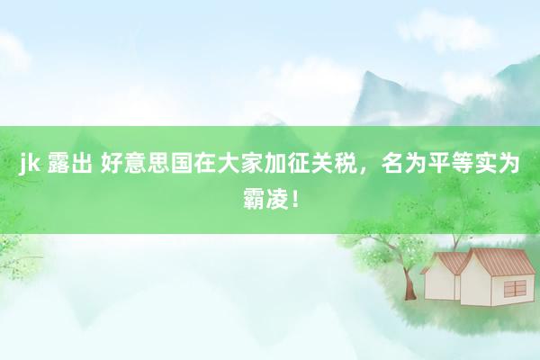 jk 露出 好意思国在大家加征关税，名为平等实为霸凌！