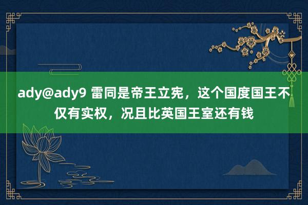 ady@ady9 雷同是帝王立宪，这个国度国王不仅有实权，况且比英国王室还有钱
