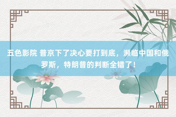 五色影院 普京下了决心要打到底，濒临中国和俄罗斯，特朗普的判断全错了！