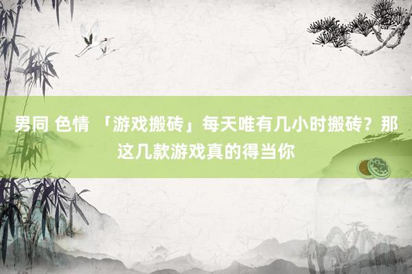男同 色情 「游戏搬砖」每天唯有几小时搬砖？那这几款游戏真的得当你
