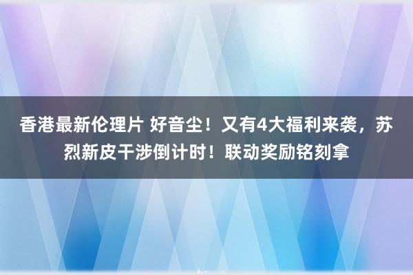 香港最新伦理片 好音尘！又有4大福利来袭，苏烈新皮干涉倒计时！联动奖励铭刻拿