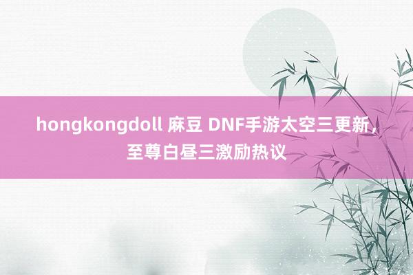 hongkongdoll 麻豆 DNF手游太空三更新，至尊白昼三激励热议