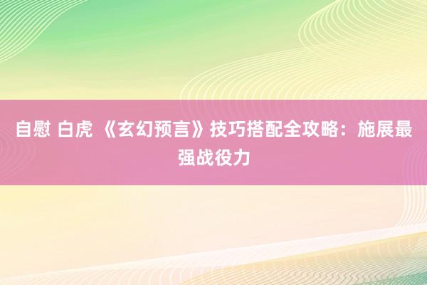 自慰 白虎 《玄幻预言》技巧搭配全攻略：施展最强战役力