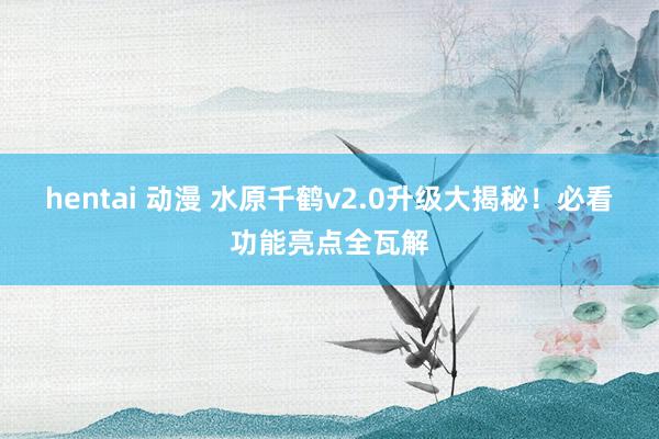 hentai 动漫 水原千鹤v2.0升级大揭秘！必看功能亮点全瓦解