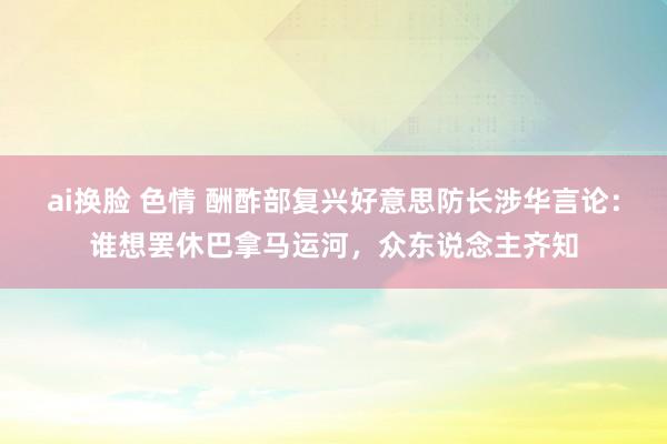 ai换脸 色情 酬酢部复兴好意思防长涉华言论：谁想罢休巴拿马运河，众东说念主齐知