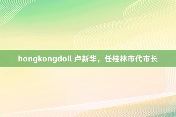 hongkongdoll 卢新华，任桂林市代市长