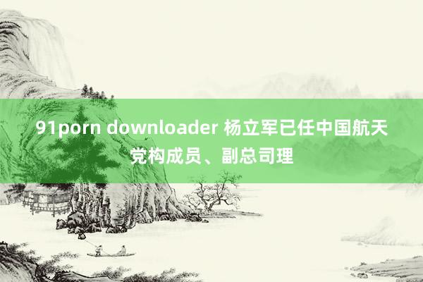 91porn downloader 杨立军已任中国航天党构成员、副总司理