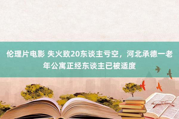 伦理片电影 失火致20东谈主亏空，河北承德一老年公寓正经东谈主已被适度