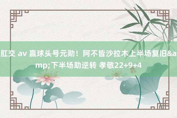 肛交 av 赢球头号元勋！阿不皆沙拉木上半场复旧&下半场助逆转 孝敬22+9+4