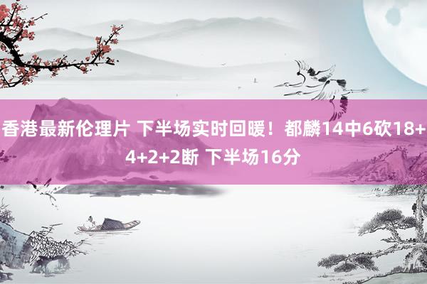 香港最新伦理片 下半场实时回暖！都麟14中6砍18+4+2+2断 下半场16分
