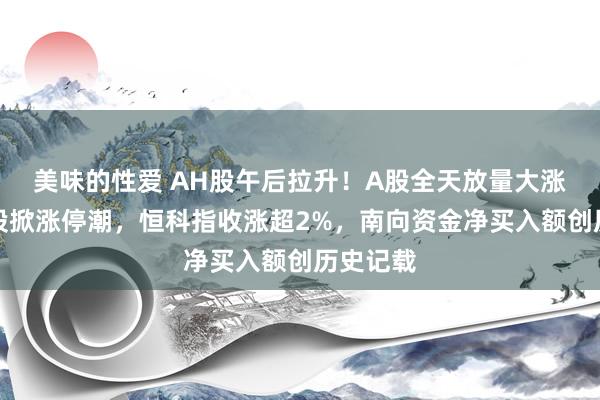 美味的性爱 AH股午后拉升！A股全天放量大涨，军工股掀涨停潮，恒科指收涨超2%，南向资金净买入额创历史记载