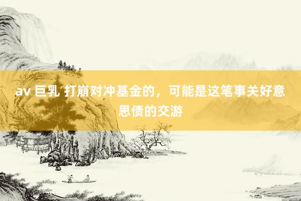 av 巨乳 打崩对冲基金的，可能是这笔事关好意思债的交游