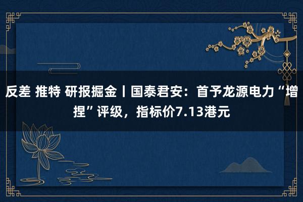 反差 推特 研报掘金丨国泰君安：首予龙源电力“增捏”评级，指标价7.13港元