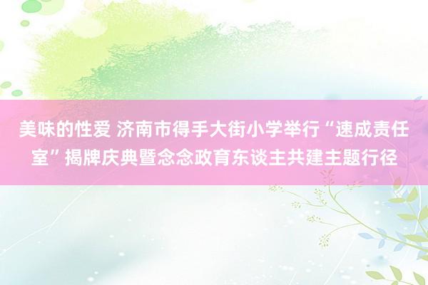 美味的性爱 济南市得手大街小学举行“速成责任室”揭牌庆典暨念念政育东谈主共建主题行径