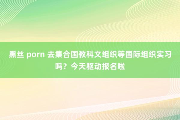 黑丝 porn 去集合国教科文组织等国际组织实习吗？今天驱动报名啦