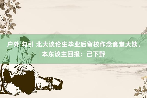 户外 勾引 北大谈论生毕业后留校作念食堂大姨，本东谈主回报：已下野