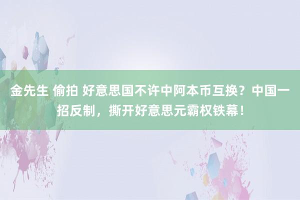 金先生 偷拍 好意思国不许中阿本币互换？中国一招反制，撕开好意思元霸权铁幕！