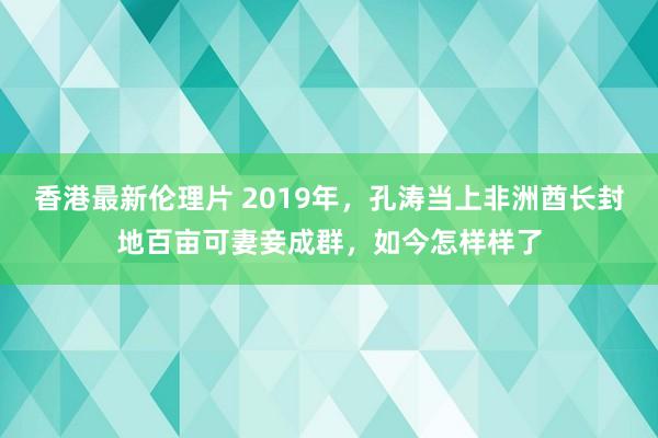 香港最新伦理片 2019年，孔涛当上非洲酋长封地百亩可妻妾成群，如今怎样样了