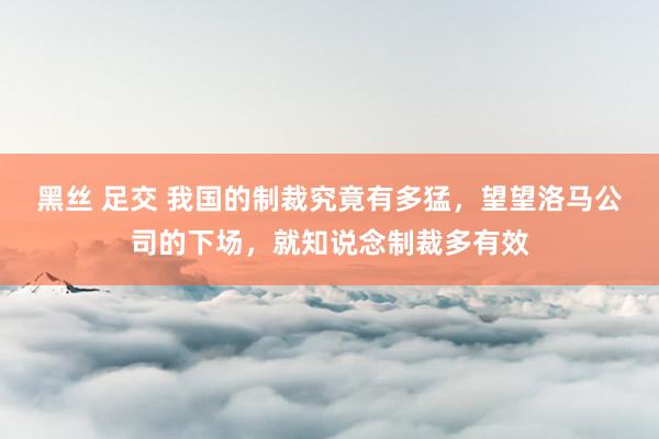 黑丝 足交 我国的制裁究竟有多猛，望望洛马公司的下场，就知说念制裁多有效