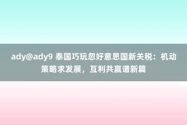 ady@ady9 泰国巧玩忽好意思国新关税：机动策略求发展，互利共赢谱新篇