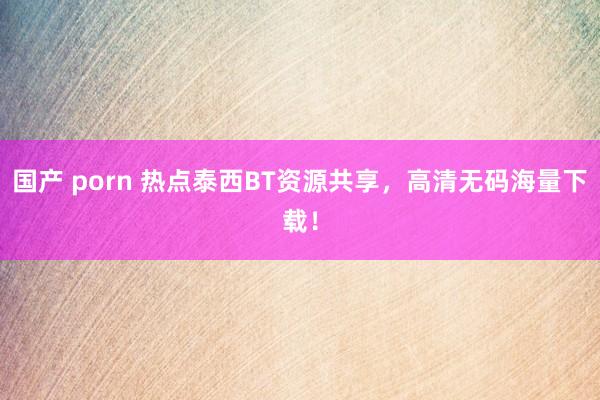 国产 porn 热点泰西BT资源共享，高清无码海量下载！