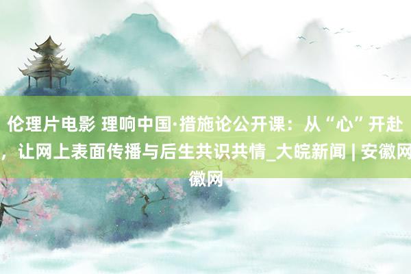 伦理片电影 理响中国·措施论公开课：从“心”开赴，让网上表面传播与后生共识共情_大皖新闻 | 安徽网