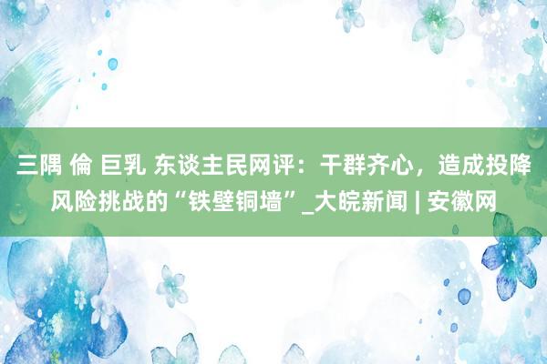 三隅 倫 巨乳 东谈主民网评：干群齐心，造成投降风险挑战的“铁壁铜墙”_大皖新闻 | 安徽网