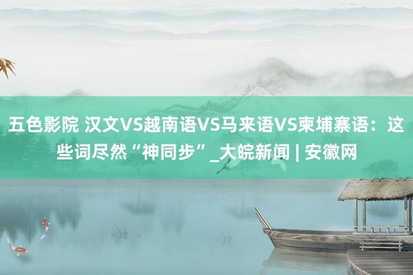 五色影院 汉文VS越南语VS马来语VS柬埔寨语：这些词尽然“神同步”_大皖新闻 | 安徽网