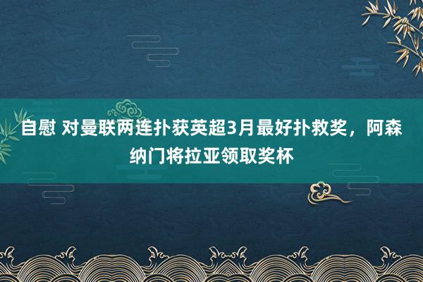 自慰 对曼联两连扑获英超3月最好扑救奖，阿森纳门将拉亚领取奖杯