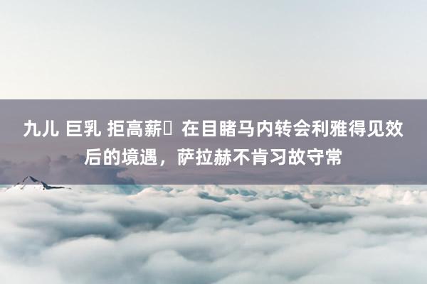 九儿 巨乳 拒高薪❗在目睹马内转会利雅得见效后的境遇，萨拉赫不肯习故守常