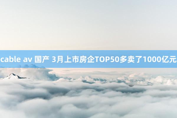 cable av 国产 3月上市房企TOP50多卖了1000亿元