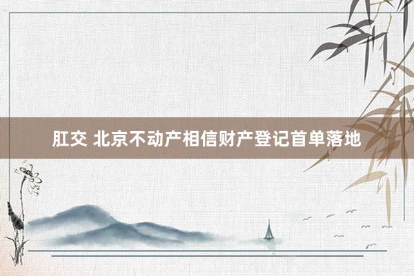 肛交 北京不动产相信财产登记首单落地
