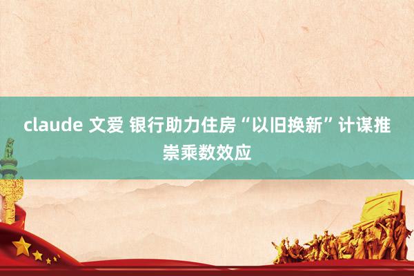 claude 文爱 银行助力住房“以旧换新”计谋推崇乘数效应