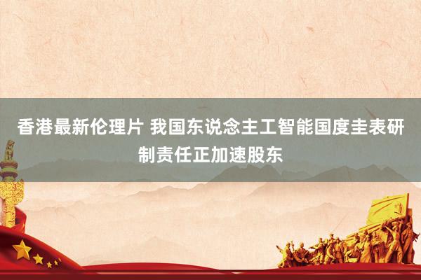 香港最新伦理片 我国东说念主工智能国度圭表研制责任正加速股东