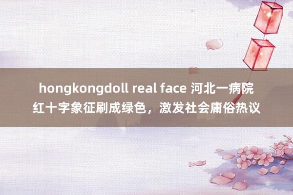 hongkongdoll real face 河北一病院红十字象征刷成绿色，激发社会庸俗热议
