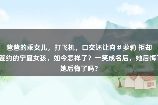 爸爸的乖女儿，打飞机，口交还让禸＃萝莉 拒却百万签约的宁夏女孩，如今怎样了？一笑成名后，她后悔了吗？