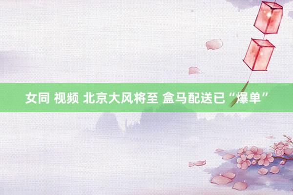 女同 视频 北京大风将至 盒马配送已“爆单”