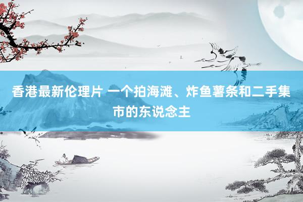 香港最新伦理片 一个拍海滩、炸鱼薯条和二手集市的东说念主