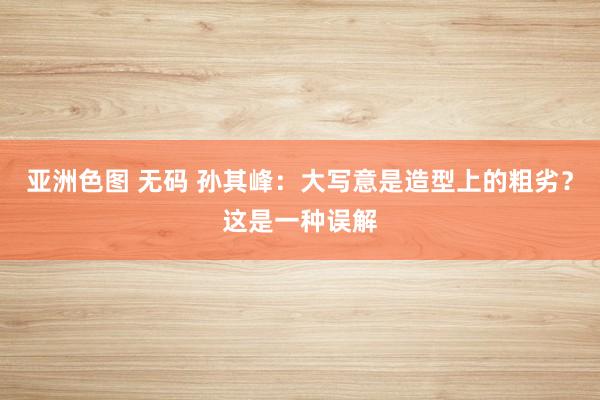 亚洲色图 无码 孙其峰：大写意是造型上的粗劣？这是一种误解